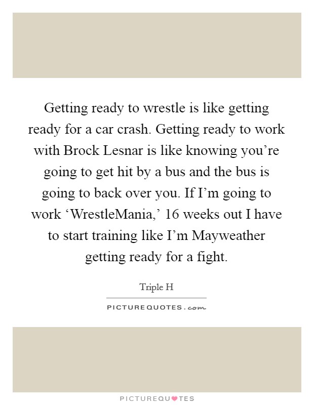 Getting ready to wrestle is like getting ready for a car crash. Getting ready to work with Brock Lesnar is like knowing you're going to get hit by a bus and the bus is going to back over you. If I'm going to work ‘WrestleMania,' 16 weeks out I have to start training like I'm Mayweather getting ready for a fight Picture Quote #1