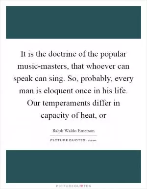 It is the doctrine of the popular music-masters, that whoever can speak can sing. So, probably, every man is eloquent once in his life. Our temperaments differ in capacity of heat, or Picture Quote #1