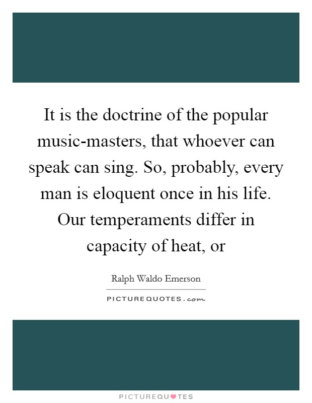 It is the doctrine of the popular music-masters, that whoever can speak can sing. So, probably, every man is eloquent once in his life. Our temperaments differ in capacity of heat, or Picture Quote #1