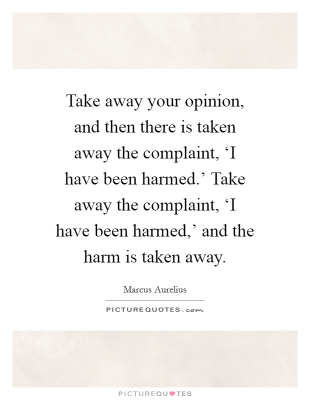 Take away your opinion, and then there is taken away the complaint, ‘I have been harmed.' Take away the complaint, ‘I have been harmed,' and the harm is taken away Picture Quote #1