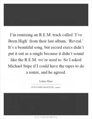 I’m remixing an R.E.M. track called ‘I’ve Been High’ from their last album, ‘Reveal.’ It’s a beautiful song, but record execs didn’t put it out as a single because it didn’t sound like the R.E.M. we’re used to. So I asked Michael Stipe if I could have the tapes to do a remix, and he agreed Picture Quote #1