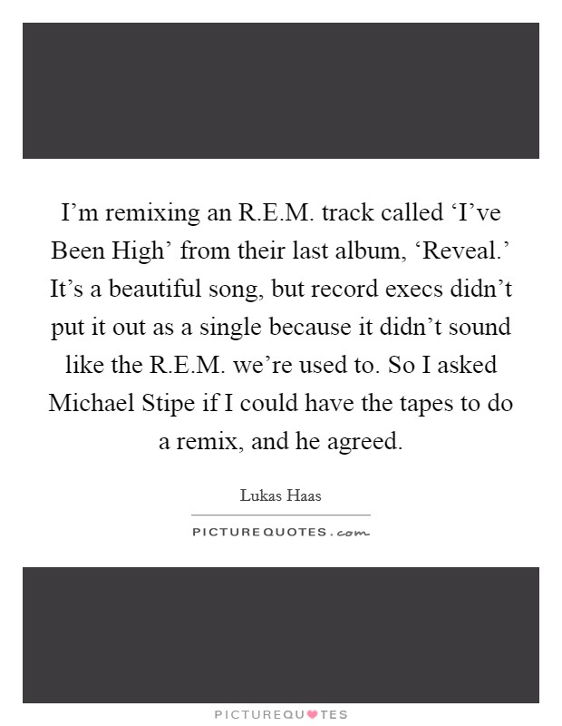 I'm remixing an R.E.M. track called ‘I've Been High' from their last album, ‘Reveal.' It's a beautiful song, but record execs didn't put it out as a single because it didn't sound like the R.E.M. we're used to. So I asked Michael Stipe if I could have the tapes to do a remix, and he agreed Picture Quote #1