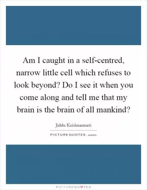 Am I caught in a self-centred, narrow little cell which refuses to look beyond? Do I see it when you come along and tell me that my brain is the brain of all mankind? Picture Quote #1