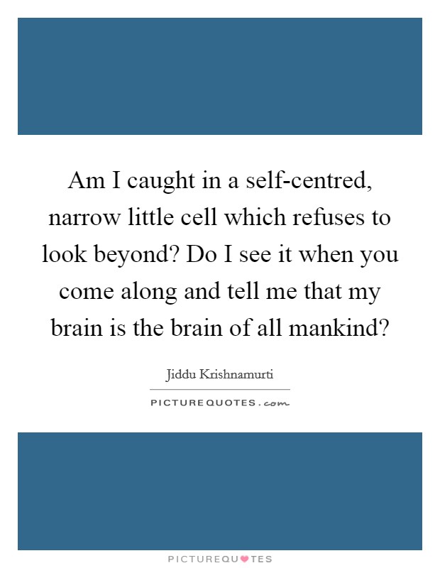 Am I caught in a self-centred, narrow little cell which refuses to look beyond? Do I see it when you come along and tell me that my brain is the brain of all mankind? Picture Quote #1