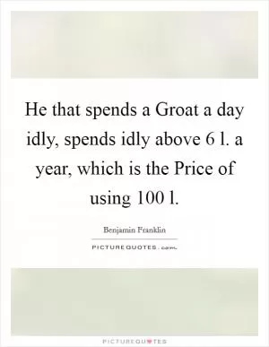 He that spends a Groat a day idly, spends idly above 6 l. a year, which is the Price of using 100 l Picture Quote #1