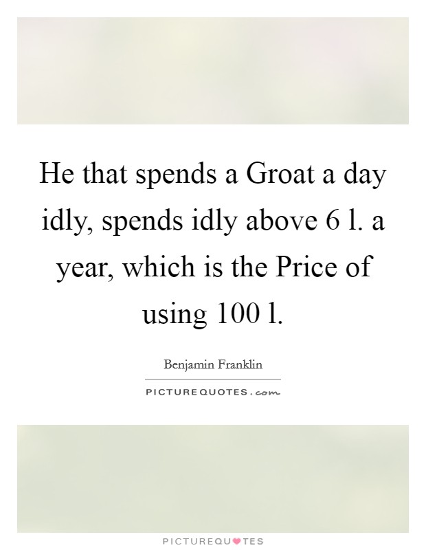 He that spends a Groat a day idly, spends idly above 6 l. a year, which is the Price of using 100 l Picture Quote #1