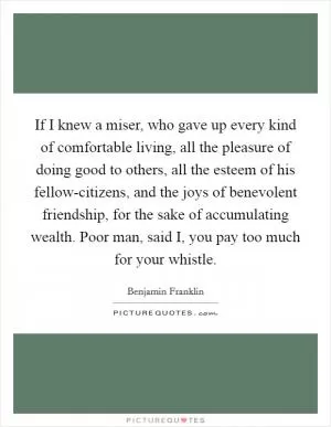 If I knew a miser, who gave up every kind of comfortable living, all the pleasure of doing good to others, all the esteem of his fellow-citizens, and the joys of benevolent friendship, for the sake of accumulating wealth. Poor man, said I, you pay too much for your whistle Picture Quote #1
