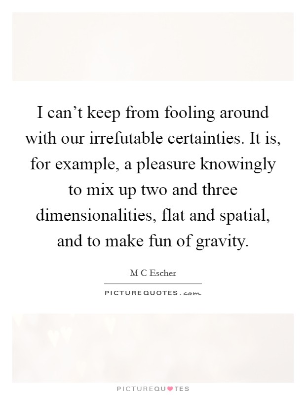 I can't keep from fooling around with our irrefutable certainties. It is, for example, a pleasure knowingly to mix up two and three dimensionalities, flat and spatial, and to make fun of gravity Picture Quote #1