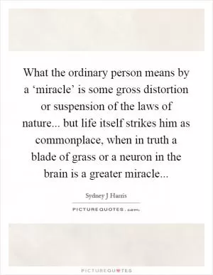 What the ordinary person means by a ‘miracle’ is some gross distortion or suspension of the laws of nature... but life itself strikes him as commonplace, when in truth a blade of grass or a neuron in the brain is a greater miracle Picture Quote #1