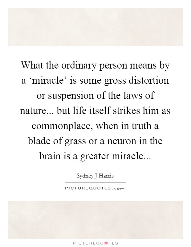 What the ordinary person means by a ‘miracle' is some gross distortion or suspension of the laws of nature... but life itself strikes him as commonplace, when in truth a blade of grass or a neuron in the brain is a greater miracle Picture Quote #1