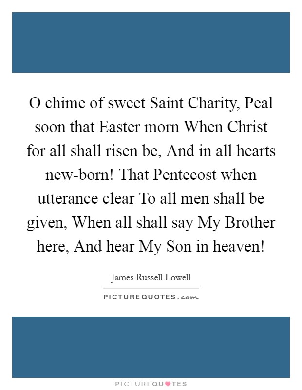 O chime of sweet Saint Charity, Peal soon that Easter morn When Christ for all shall risen be, And in all hearts new-born! That Pentecost when utterance clear To all men shall be given, When all shall say My Brother here, And hear My Son in heaven! Picture Quote #1
