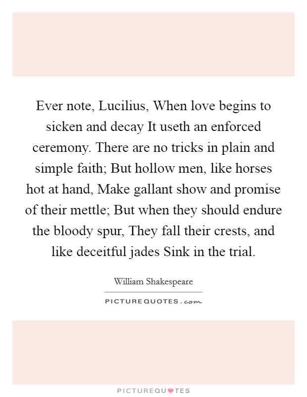 Ever note, Lucilius, When love begins to sicken and decay It useth an enforced ceremony. There are no tricks in plain and simple faith; But hollow men, like horses hot at hand, Make gallant show and promise of their mettle; But when they should endure the bloody spur, They fall their crests, and like deceitful jades Sink in the trial Picture Quote #1