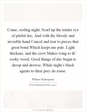 Come, seeling night, Scarf up the tender eye of pitiful day, And with thy bloody and invisible hand Cancel and tear to pieces that great bond Which keeps me pale. Light thickens, and the crow Makes wing to th’ rooky wood. Good things of day begin to droop and drowse, While night’s black agents to their prey do rouse Picture Quote #1