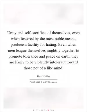 Unity and self-sacrifice, of themselves, even when fostered by the most noble means, produce a facility for hating. Even when men league themselves mightily together to promote tolerance and peace on earth, they are likely to be violently intolerant toward those not of a like mind Picture Quote #1