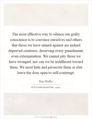 The most effective way to silence our guilty conscience is to convince ourselves and others that those we have sinned against are indeed depraved creatures, deserving every punishment, even extermination. We cannot pity those we have wronged, nor can we be indifferent toward them. We must hate and persecute them or else leave the door open to self-contempt Picture Quote #1