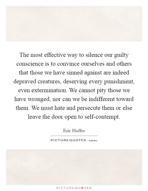 The most effective way to silence our guilty conscience is to convince ourselves and others that those we have sinned against are indeed depraved creatures, deserving every punishment, even extermination. We cannot pity those we have wronged, nor can we be indifferent toward them. We must hate and persecute them or else leave the door open to self-contempt Picture Quote #1