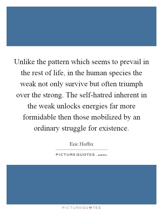 Unlike the pattern which seems to prevail in the rest of life, in the human species the weak not only survive but often triumph over the strong. The self-hatred inherent in the weak unlocks energies far more formidable then those mobilized by an ordinary struggle for existence Picture Quote #1