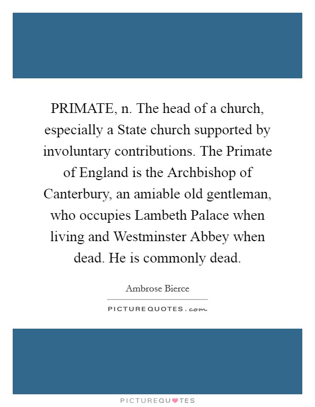 PRIMATE, n. The head of a church, especially a State church supported by involuntary contributions. The Primate of England is the Archbishop of Canterbury, an amiable old gentleman, who occupies Lambeth Palace when living and Westminster Abbey when dead. He is commonly dead Picture Quote #1