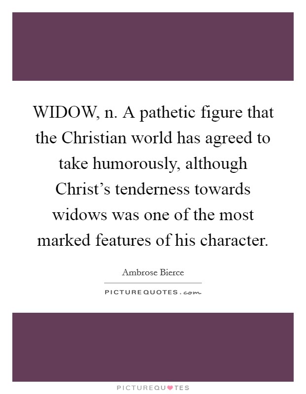 WIDOW, n. A pathetic figure that the Christian world has agreed to take humorously, although Christ's tenderness towards widows was one of the most marked features of his character Picture Quote #1
