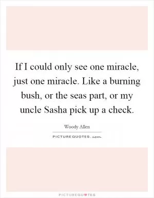 If I could only see one miracle, just one miracle. Like a burning bush, or the seas part, or my uncle Sasha pick up a check Picture Quote #1