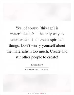 Yes, of course [this age] is materialistic, but the only way to counteract it is to create spiritual things. Don’t worry yourself about the materialism too much. Create and stir other people to create! Picture Quote #1
