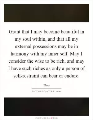 Grant that I may become beautiful in my soul within, and that all my external possessions may be in harmony with my inner self. May I consider the wise to be rich, and may I have such riches as only a person of self-restraint can bear or endure Picture Quote #1