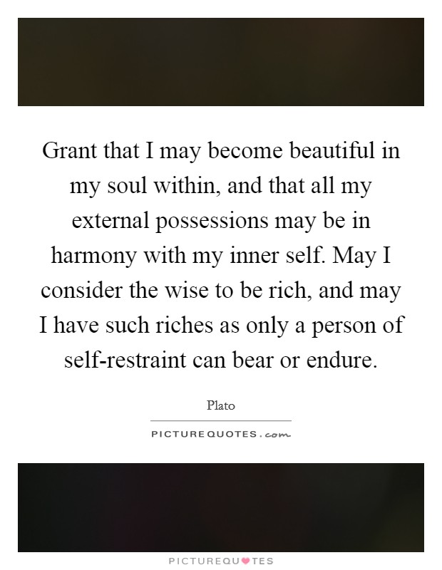 Grant that I may become beautiful in my soul within, and that all my external possessions may be in harmony with my inner self. May I consider the wise to be rich, and may I have such riches as only a person of self-restraint can bear or endure Picture Quote #1