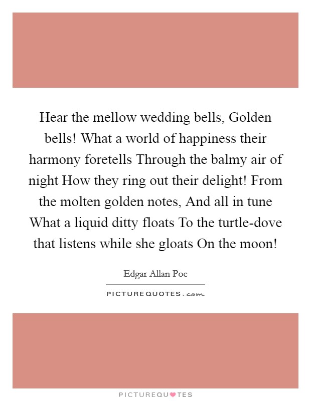 Hear the mellow wedding bells, Golden bells! What a world of happiness their harmony foretells Through the balmy air of night How they ring out their delight! From the molten golden notes, And all in tune What a liquid ditty floats To the turtle-dove that listens while she gloats On the moon! Picture Quote #1