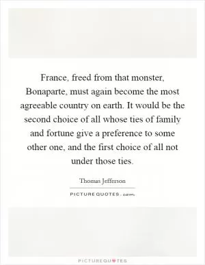 France, freed from that monster, Bonaparte, must again become the most agreeable country on earth. It would be the second choice of all whose ties of family and fortune give a preference to some other one, and the first choice of all not under those ties Picture Quote #1