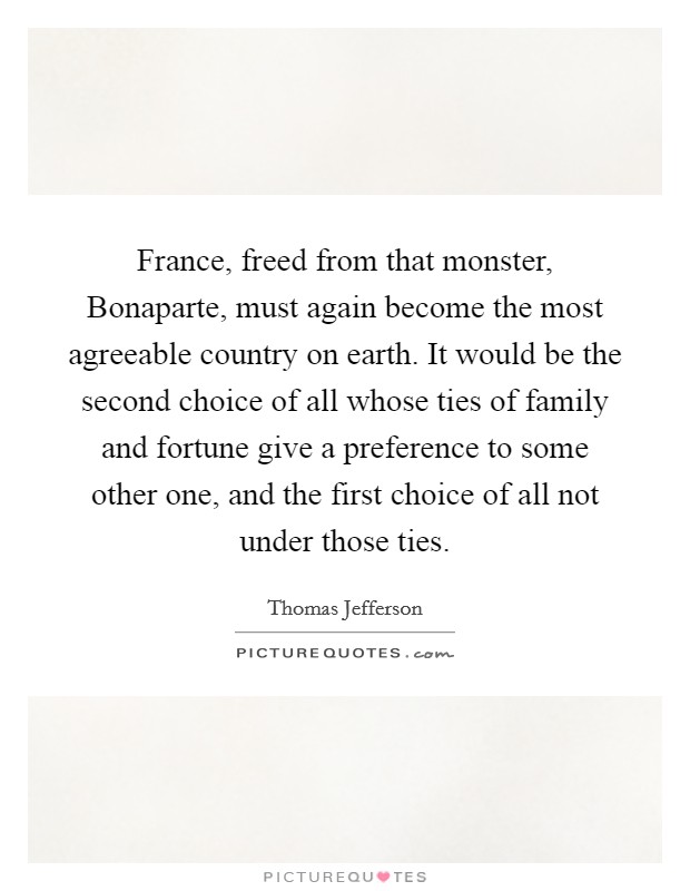 France, freed from that monster, Bonaparte, must again become the most agreeable country on earth. It would be the second choice of all whose ties of family and fortune give a preference to some other one, and the first choice of all not under those ties Picture Quote #1