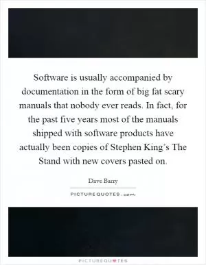 Software is usually accompanied by documentation in the form of big fat scary manuals that nobody ever reads. In fact, for the past five years most of the manuals shipped with software products have actually been copies of Stephen King’s The Stand with new covers pasted on Picture Quote #1