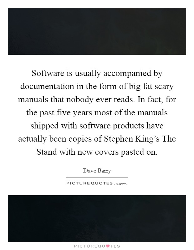 Software is usually accompanied by documentation in the form of big fat scary manuals that nobody ever reads. In fact, for the past five years most of the manuals shipped with software products have actually been copies of Stephen King's The Stand with new covers pasted on Picture Quote #1