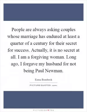 People are always asking couples whose marriage has endured at least a quarter of a century for their secret for success. Actually, it is no secret at all. I am a forgiving woman. Long ago, I forgave my husband for not being Paul Newman Picture Quote #1