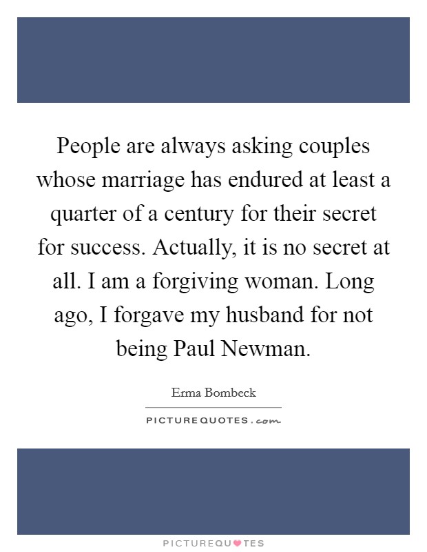 People are always asking couples whose marriage has endured at least a quarter of a century for their secret for success. Actually, it is no secret at all. I am a forgiving woman. Long ago, I forgave my husband for not being Paul Newman Picture Quote #1