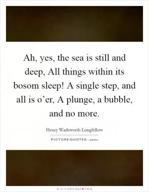 Ah, yes, the sea is still and deep, All things within its bosom sleep! A single step, and all is o’er, A plunge, a bubble, and no more Picture Quote #1