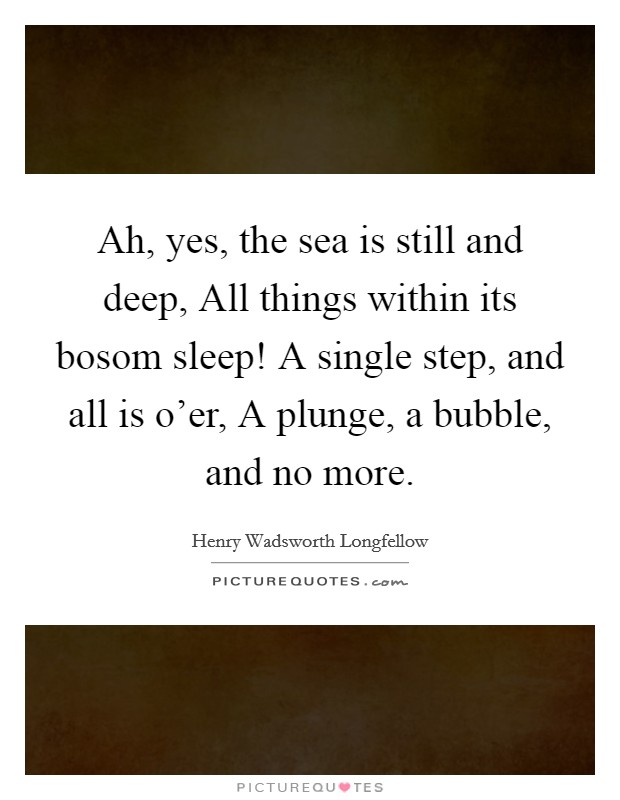 Ah, yes, the sea is still and deep, All things within its bosom sleep! A single step, and all is o'er, A plunge, a bubble, and no more Picture Quote #1