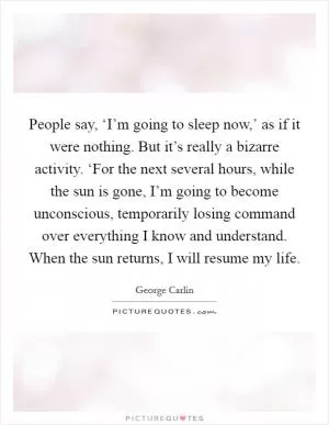 People say, ‘I’m going to sleep now,’ as if it were nothing. But it’s really a bizarre activity. ‘For the next several hours, while the sun is gone, I’m going to become unconscious, temporarily losing command over everything I know and understand. When the sun returns, I will resume my life Picture Quote #1