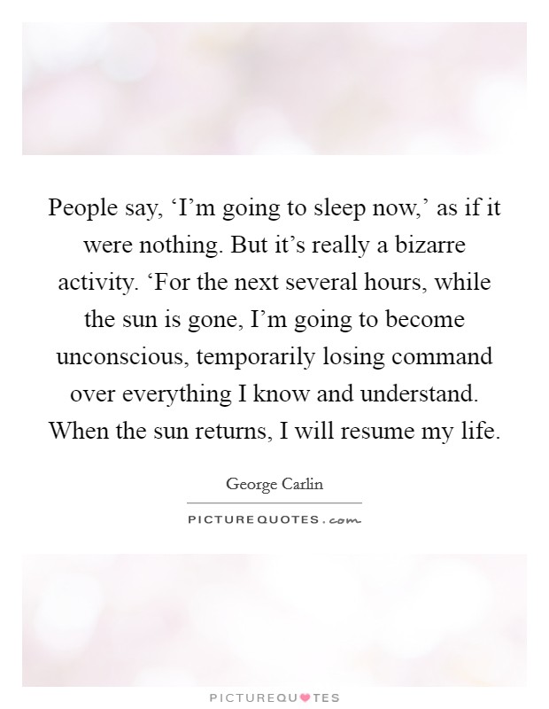 People say, ‘I'm going to sleep now,' as if it were nothing. But it's really a bizarre activity. ‘For the next several hours, while the sun is gone, I'm going to become unconscious, temporarily losing command over everything I know and understand. When the sun returns, I will resume my life Picture Quote #1