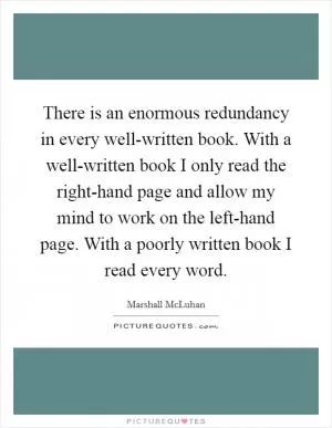 There is an enormous redundancy in every well-written book. With a well-written book I only read the right-hand page and allow my mind to work on the left-hand page. With a poorly written book I read every word Picture Quote #1