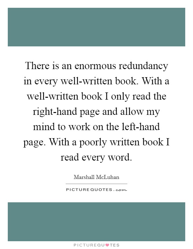 There is an enormous redundancy in every well-written book. With a well-written book I only read the right-hand page and allow my mind to work on the left-hand page. With a poorly written book I read every word Picture Quote #1