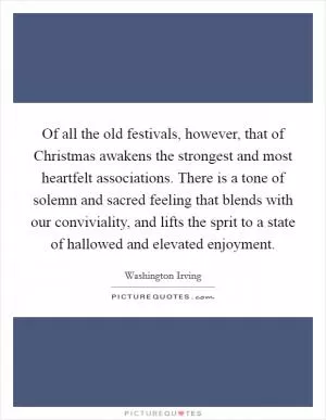 Of all the old festivals, however, that of Christmas awakens the strongest and most heartfelt associations. There is a tone of solemn and sacred feeling that blends with our conviviality, and lifts the sprit to a state of hallowed and elevated enjoyment Picture Quote #1
