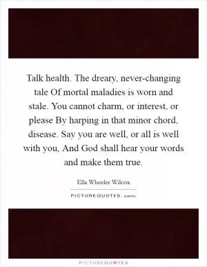 Talk health. The dreary, never-changing tale Of mortal maladies is worn and stale. You cannot charm, or interest, or please By harping in that minor chord, disease. Say you are well, or all is well with you, And God shall hear your words and make them true Picture Quote #1
