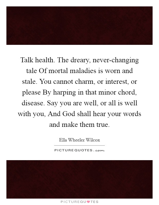 Talk health. The dreary, never-changing tale Of mortal maladies is worn and stale. You cannot charm, or interest, or please By harping in that minor chord, disease. Say you are well, or all is well with you, And God shall hear your words and make them true Picture Quote #1