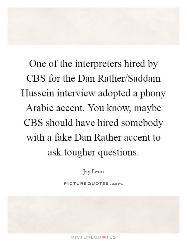 One of the interpreters hired by CBS for the Dan Rather/Saddam Hussein interview adopted a phony Arabic accent. You know, maybe CBS should have hired somebody with a fake Dan Rather accent to ask tougher questions Picture Quote #1