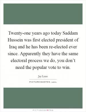 Twenty-one years ago today Saddam Hussein was first elected president of Iraq and he has been re-elected ever since. Apparently they have the same electoral process we do, you don’t need the popular vote to win Picture Quote #1