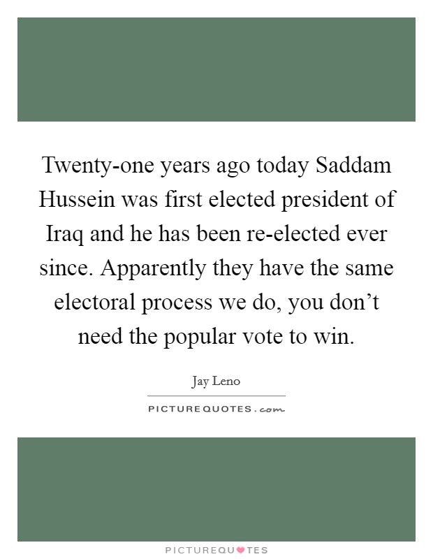 Twenty-one years ago today Saddam Hussein was first elected president of Iraq and he has been re-elected ever since. Apparently they have the same electoral process we do, you don't need the popular vote to win Picture Quote #1