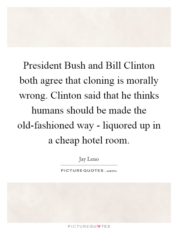 President Bush and Bill Clinton both agree that cloning is morally wrong. Clinton said that he thinks humans should be made the old-fashioned way - liquored up in a cheap hotel room Picture Quote #1