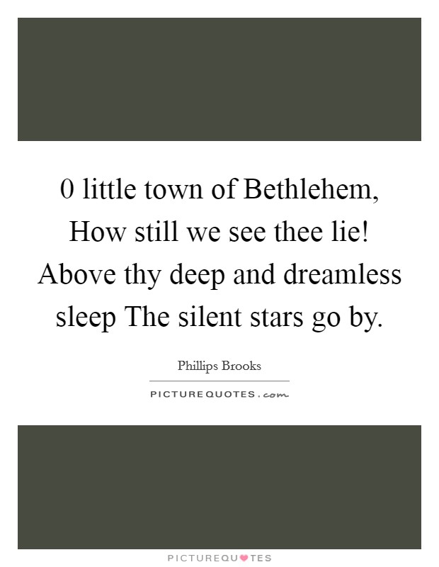 0 little town of Bethlehem, How still we see thee lie! Above thy deep and dreamless sleep The silent stars go by Picture Quote #1