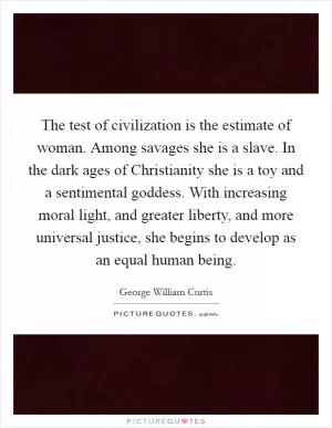 The test of civilization is the estimate of woman. Among savages she is a slave. In the dark ages of Christianity she is a toy and a sentimental goddess. With increasing moral light, and greater liberty, and more universal justice, she begins to develop as an equal human being Picture Quote #1