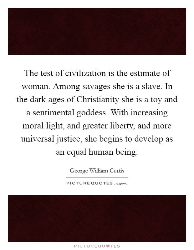 The test of civilization is the estimate of woman. Among savages she is a slave. In the dark ages of Christianity she is a toy and a sentimental goddess. With increasing moral light, and greater liberty, and more universal justice, she begins to develop as an equal human being Picture Quote #1